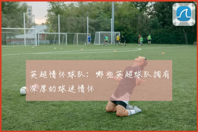 英超情怀球队：哪些英超球队拥有深厚的球迷情怀