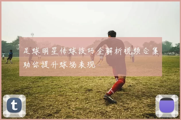 足球明星传球技巧全解析视频合集助你提升球场表现
