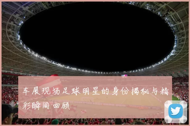 车展现场足球明星的身份揭秘与精彩瞬间回顾