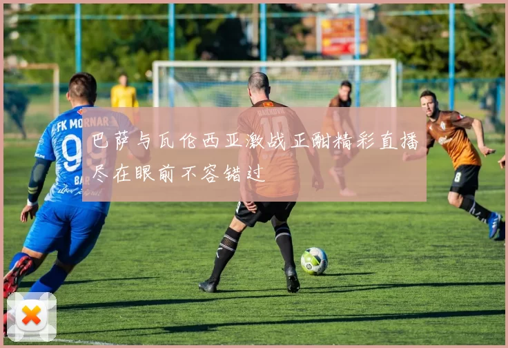 巴萨与瓦伦西亚激战正酣精彩直播尽在眼前不容错过
