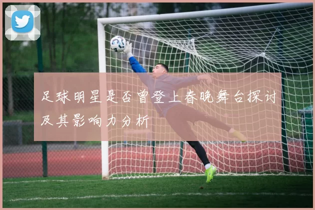 足球明星是否曾登上春晚舞台探讨及其影响力分析