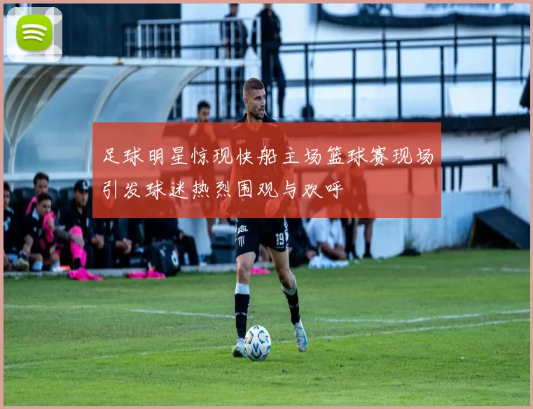 足球明星惊现快船主场篮球赛现场引发球迷热烈围观与欢呼