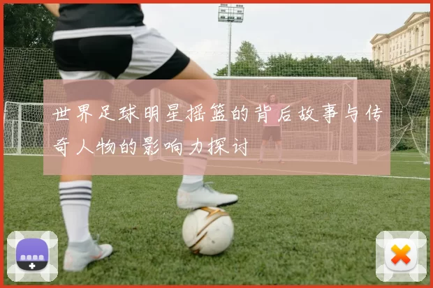 世界足球明星摇篮的背后故事与传奇人物的影响力探讨