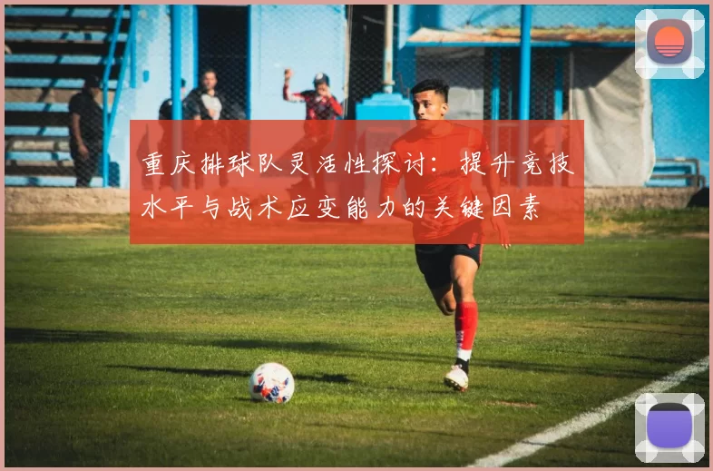 重庆排球队灵活性探讨：提升竞技水平与战术应变能力的关键因素
