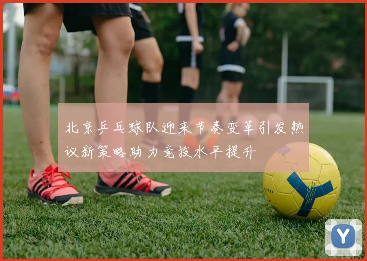 北京乒乓球队迎来节奏变革引发热议新策略助力竞技水平提升