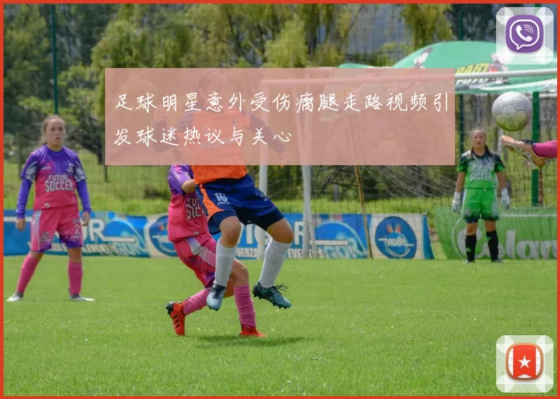 足球明星意外受伤瘸腿走路视频引发球迷热议与关心