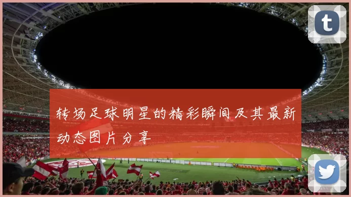 转场足球明星的精彩瞬间及其最新动态图片分享