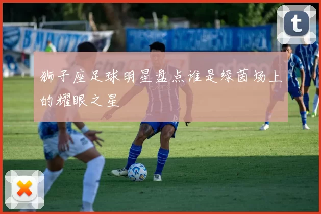 狮子座足球明星盘点谁是绿茵场上的耀眼之星