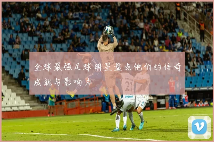 全球最强足球明星盘点他们的传奇成就与影响力