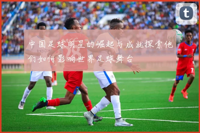 中国足球明星的崛起与成就探索他们如何影响世界足球舞台