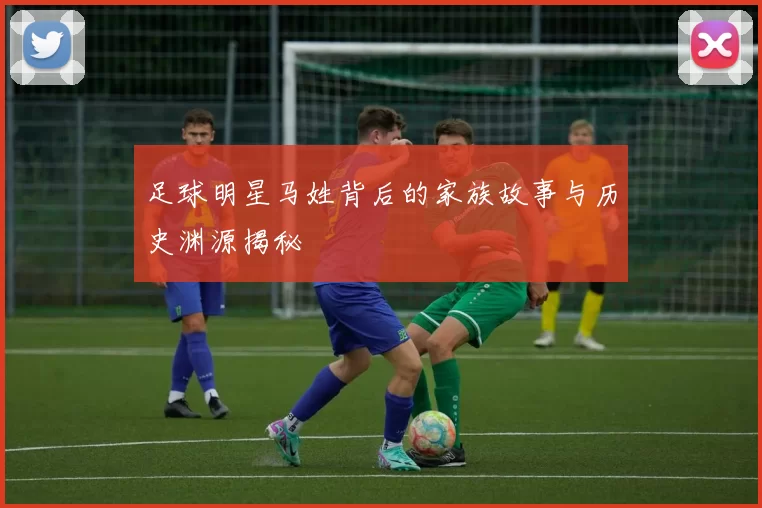 足球明星马姓背后的家族故事与历史渊源揭秘