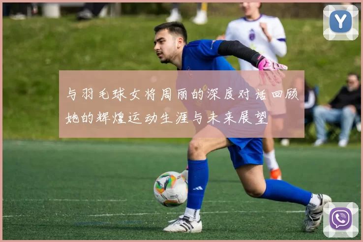 与羽毛球女将周丽的深度对话回顾她的辉煌运动生涯与未来展望