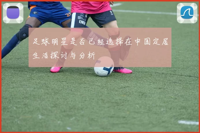 足球明星是否已经选择在中国定居生活探讨与分析