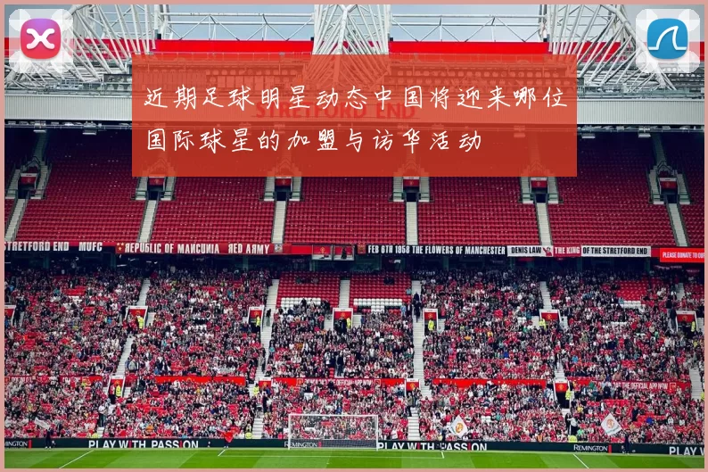 近期足球明星动态中国将迎来哪位国际球星的加盟与访华活动