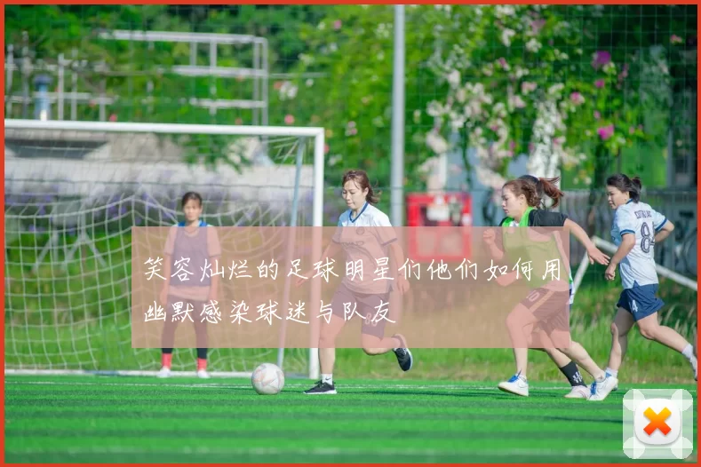 笑容灿烂的足球明星们他们如何用幽默感染球迷与队友