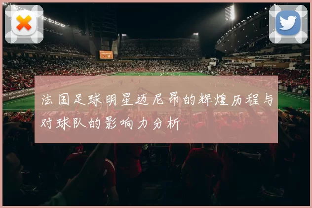 法国足球明星迈尼昂的辉煌历程与对球队的影响力分析