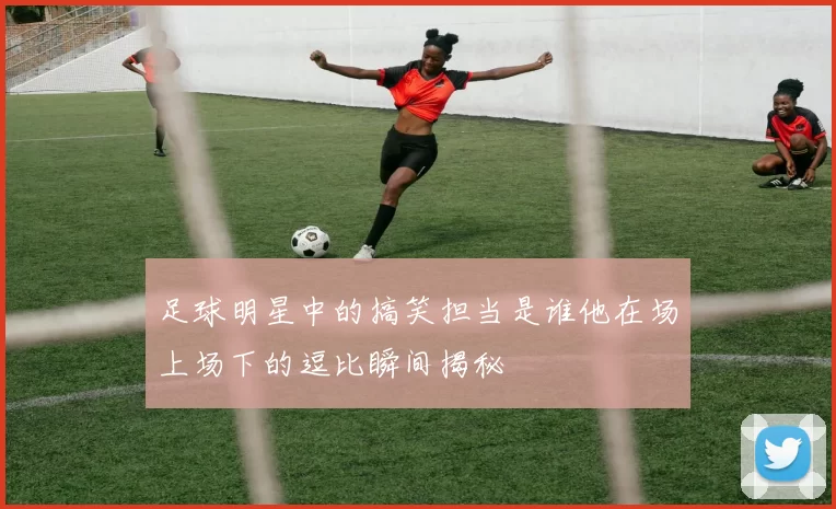 足球明星中的搞笑担当是谁他在场上场下的逗比瞬间揭秘