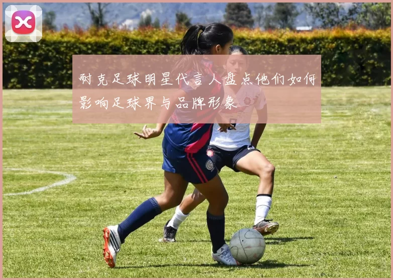 耐克足球明星代言人盘点他们如何影响足球界与品牌形象