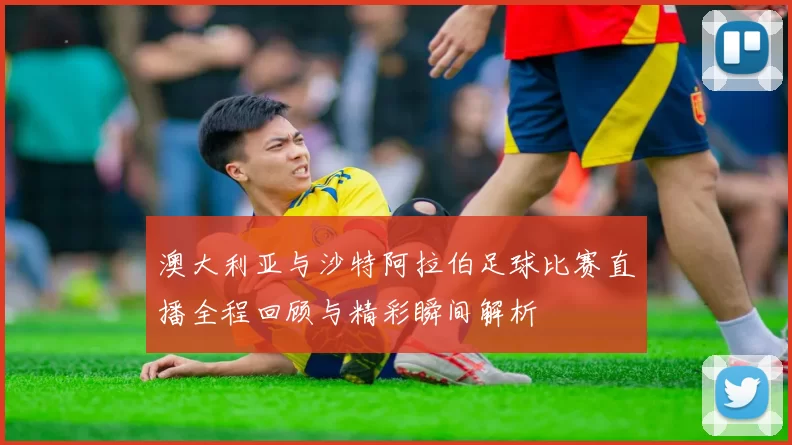澳大利亚与沙特阿拉伯足球比赛直播全程回顾与精彩瞬间解析