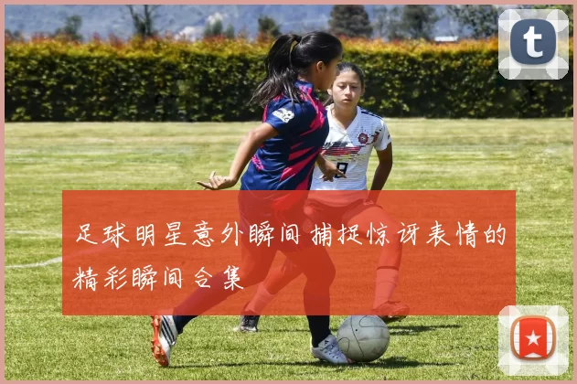 足球明星意外瞬间捕捉惊讶表情的精彩瞬间合集