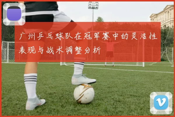 广州乒乓球队在冠军赛中的灵活性表现与战术调整分析