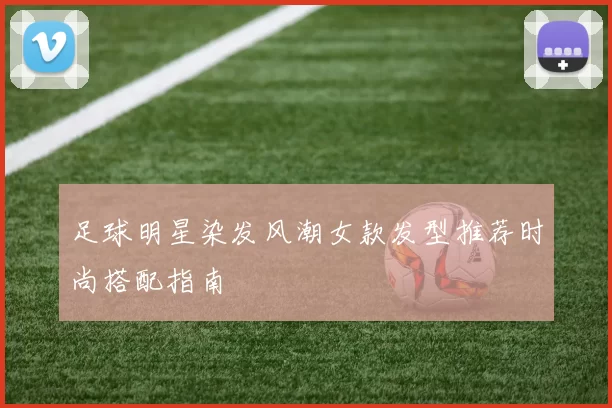 足球明星染发风潮女款发型推荐时尚搭配指南