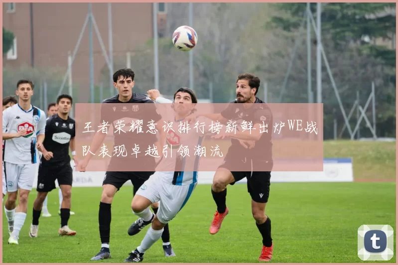 王者荣耀意识排行榜新鲜出炉WE战队表现卓越引领潮流