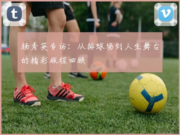 杨秀英专访：从排球场到人生舞台的精彩旅程回顾
