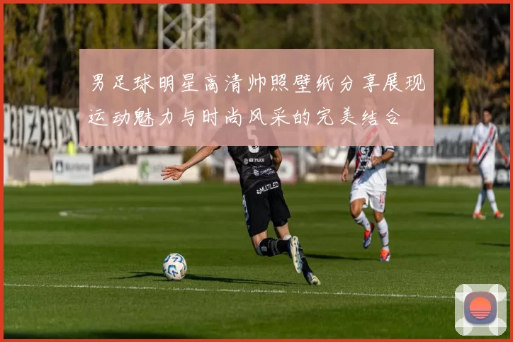 男足球明星高清帅照壁纸分享展现运动魅力与时尚风采的完美结合