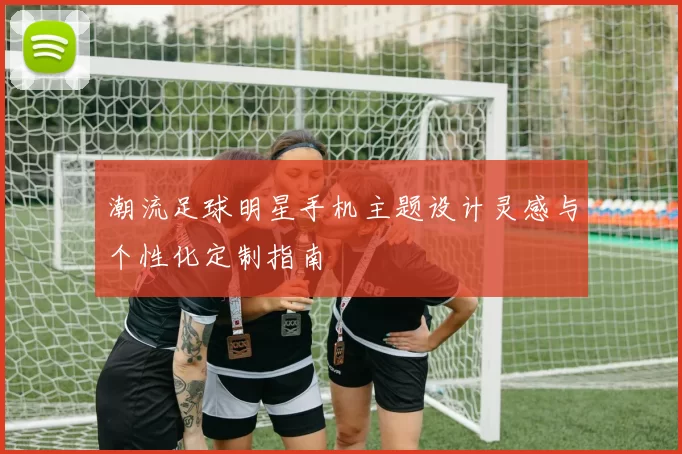 潮流足球明星手机主题设计灵感与个性化定制指南