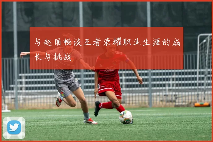 与赵丽畅谈王者荣耀职业生涯的成长与挑战