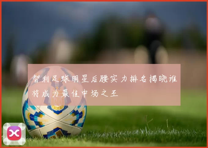 智利足球明星后腰实力排名揭晓谁将成为最佳中场之王