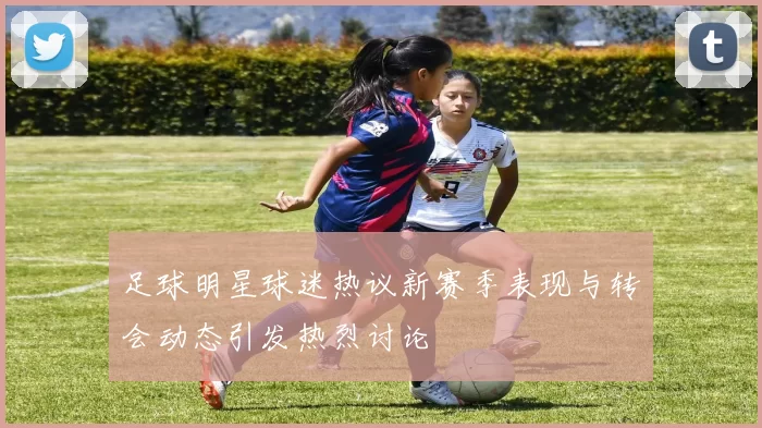 足球明星球迷热议新赛季表现与转会动态引发热烈讨论