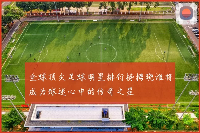 全球顶尖足球明星排行榜揭晓谁将成为球迷心中的传奇之星