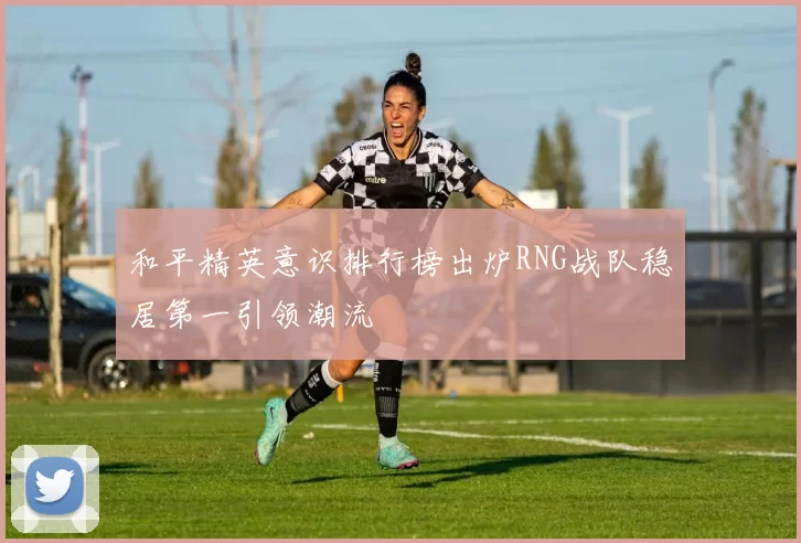 和平精英意识排行榜出炉RNG战队稳居第一引领潮流