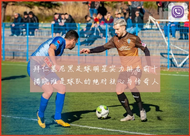 拜仁慕尼黑足球明星实力排名前十揭晓谁是球队的绝对核心与传奇人物