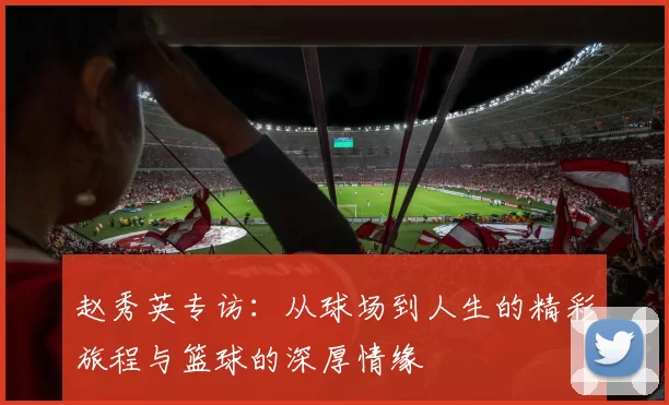 赵秀英专访：从球场到人生的精彩旅程与篮球的深厚情缘
