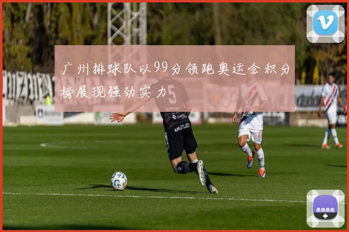 广州排球队以99分领跑奥运会积分榜展现强劲实力