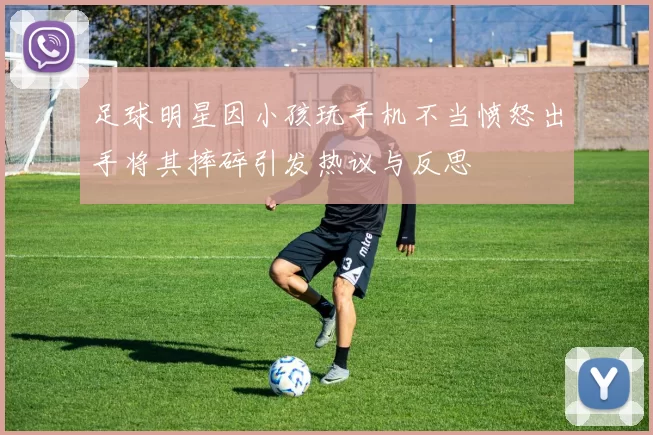 足球明星因小孩玩手机不当愤怒出手将其摔碎引发热议与反思
