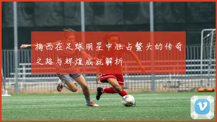 梅西在足球明星中独占鳌头的传奇之路与辉煌成就解析