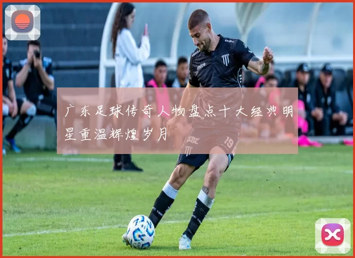广东足球传奇人物盘点十大经典明星重温辉煌岁月
