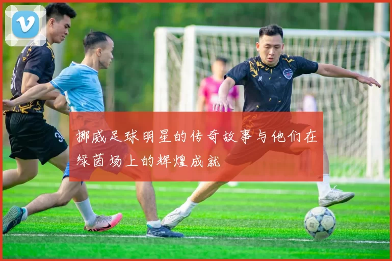 挪威足球明星的传奇故事与他们在绿茵场上的辉煌成就