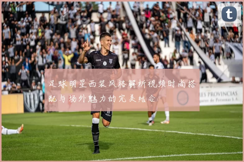 足球明星西装风格解析视频时尚搭配与场外魅力的完美结合