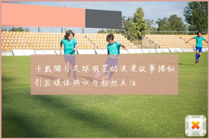 卡戴珊与足球明星的浪漫故事揭秘引发媒体热议与粉丝关注