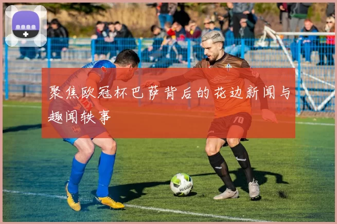 聚焦欧冠杯巴萨背后的花边新闻与趣闻轶事