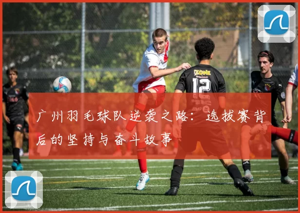 广州羽毛球队逆袭之路：选拔赛背后的坚持与奋斗故事