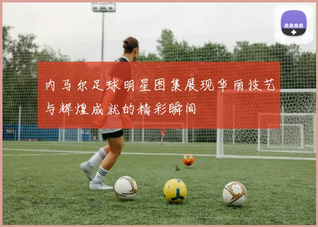 内马尔足球明星图集展现华丽技艺与辉煌成就的精彩瞬间