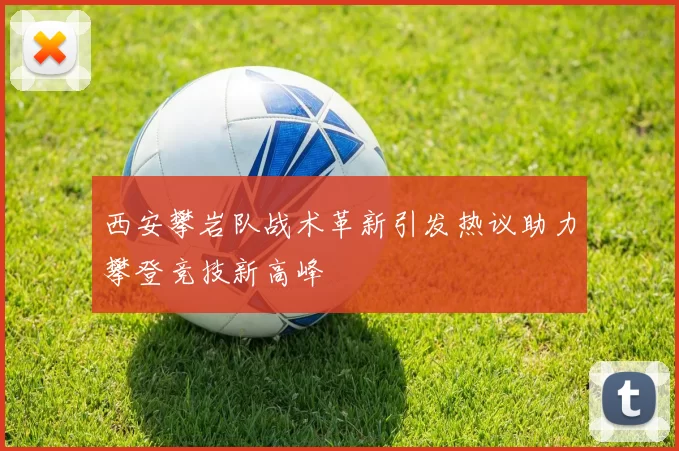 西安攀岩队战术革新引发热议助力攀登竞技新高峰