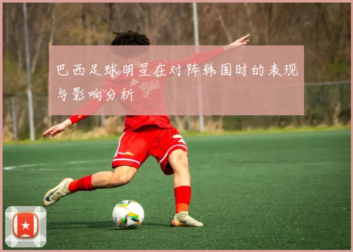 巴西足球明星在对阵韩国时的表现与影响分析