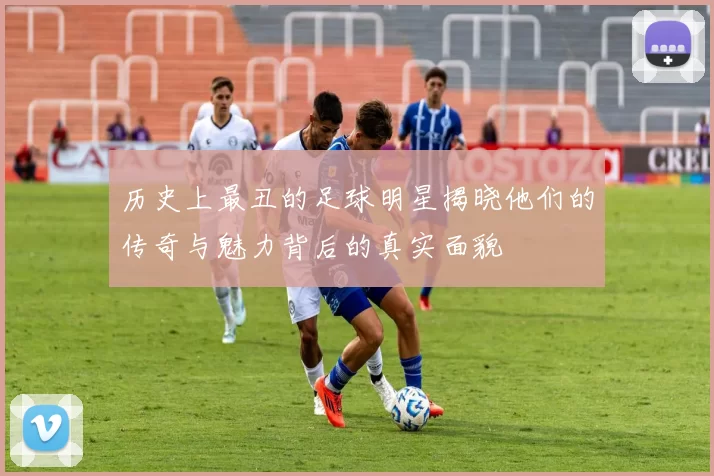 历史上最丑的足球明星揭晓他们的传奇与魅力背后的真实面貌